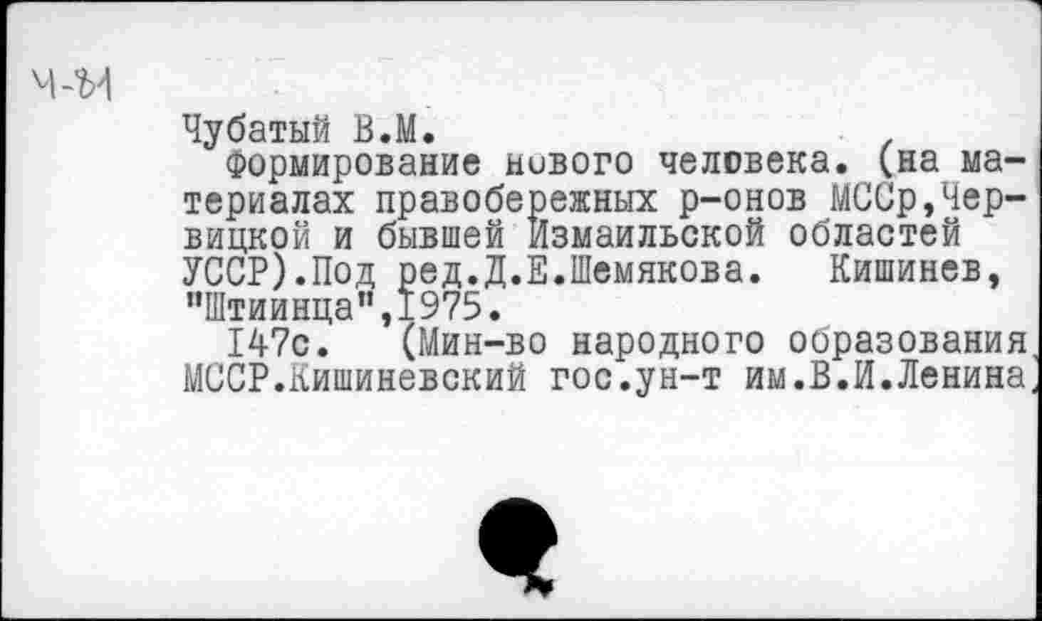 ﻿Чубатый В.М.	■ .
формирование нивого человека, (на материалах правобережных р-онов МССр,Чер-вицкой и бывшей Измаильской областей УССР).Под ред.Д.Е.Шемякова. Кишинев, ”Штиинца”,1975.
147с. (Мин-во народного образования МССР.Кишиневский гос.ун-т им.В.И.Ленина